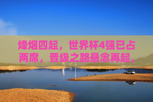 烽烟四起,世界杯4强已占两席,晋级之路悬念再起,世界杯4强两席定,烽烟悬念再起 烽烟四起,世界杯4强已占两席,晋级之路悬念再起,世界杯4强两席定,烽烟悬念再起