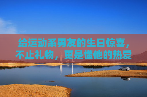 给运动系男友的生日惊喜，不止礼物，更是懂他的热爱，运动系男友生日惊喜，不止礼物，是懂他的热爱