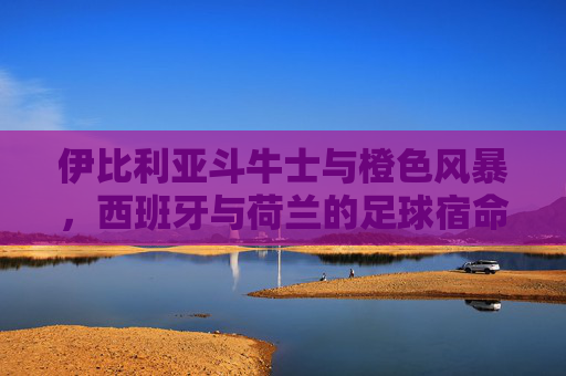 伊比利亚斗牛士与橙色风暴，西班牙与荷兰的足球宿命对决，斗牛士对决橙色风暴，西班牙与荷兰的足球宿命之战