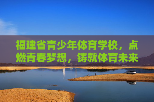 福建省青少年体育学校，点燃青春梦想，铸就体育未来，福建省青少年体育学校，点燃青春梦想，铸就体育未来