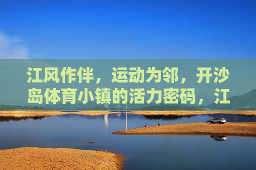 江风作伴,运动为邻,开沙岛体育小镇的活力密码,江风运动绘活力,开沙岛体育小镇密码 江风作伴,运动为邻,开沙岛体育小镇的活力密码,江风运动绘活力,开沙岛体育小镇密码
