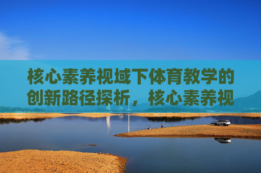 核心素养视域下体育教学的创新路径探析，核心素养视域下体育教学创新路径探析