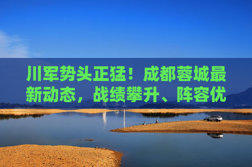 川军势头正猛！成都蓉城最新动态，战绩攀升、阵容优化与球迷热情持续高涨，川军势头正猛！成都蓉城战绩攀升、阵容优化点燃球迷热情
