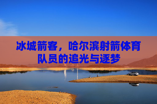 冰城箭客,哈尔滨射箭体育队员的追光与逐梦 冰城箭客,哈尔滨射箭体育队员的追光与逐梦
