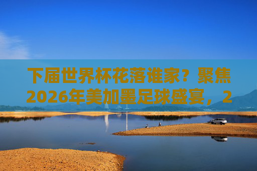 下届世界杯花落谁家？聚焦2026年美加墨足球盛宴，2026美加墨世界杯，足球盛宴花落谁家？