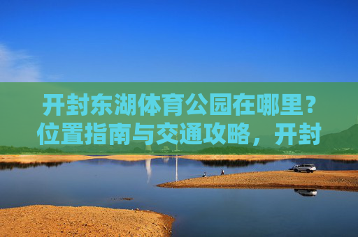 开封东湖体育公园在哪里？位置指南与交通攻略，开封东湖体育公园位置指南与交通攻略