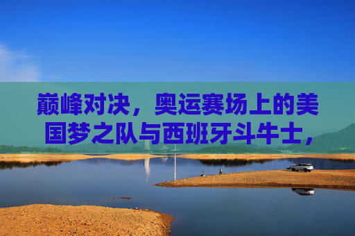 巅峰对决,奥运赛场上的美国梦之队与西班牙斗牛士,巅峰对决,奥运赛场美国梦之队与西班牙斗牛士 巅峰对决,奥运赛场上的美国梦之队与西班牙斗牛士,巅峰对决,奥运赛场美国梦之队与西班牙斗牛士