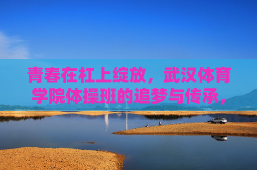 青春在杠上绽放,武汉体育学院体操班的追梦与传承,杠上绽放,武汉体育学院体操班的追梦与传承 青春在杠上绽放,武汉体育学院体操班的追梦与传承,杠上绽放,武汉体育学院体操班的追梦与传承