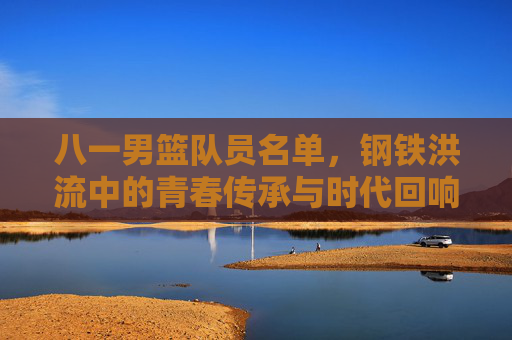 八一男篮队员名单,钢铁洪流中的青春传承与时代回响,八一男篮名单,钢铁洪流里的青春传承与时代回响 八一男篮队员名单,钢铁洪流中的青春传承与时代回响,八一男篮名单,钢铁洪流里的青春传承与时代回响