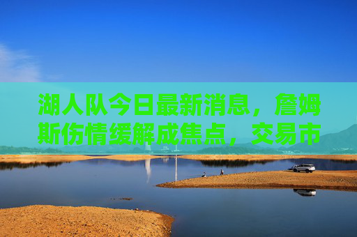 湖人队今日最新消息,詹姆斯伤情缓解成焦点,交易市场暗流涌动,球队战绩迎关键考验 湖人队今日最新消息,詹姆斯伤情缓解成焦点,交易市场暗流涌动,球队战绩迎关键考验