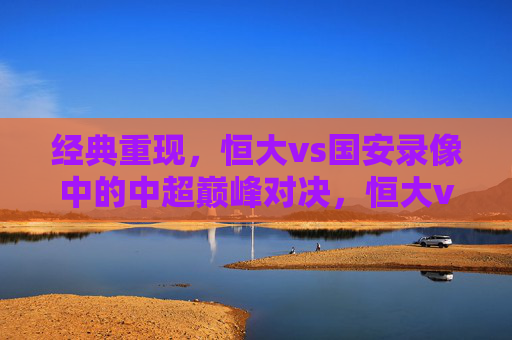经典重现,恒大vs国安录像中的中超巅峰对决,恒大vs国安,经典重现的中超巅峰对决 经典重现,恒大vs国安录像中的中超巅峰对决,恒大vs国安,经典重现的中超巅峰对决