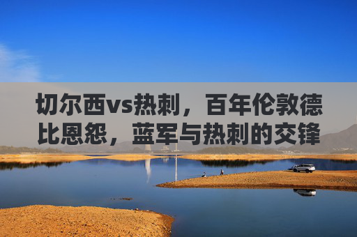 切尔西vs热刺,百年伦敦德比恩怨,蓝军与热刺的交锋史话,切尔西vs热刺,百年伦敦德比恩怨史话 切尔西vs热刺,百年伦敦德比恩怨,蓝军与热刺的交锋史话,切尔西vs热刺,百年伦敦德比恩怨史话