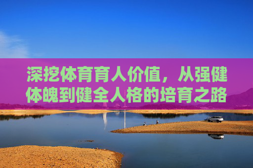 深挖体育育人价值,从强健体魄到健全人格的培育之路,体育育人,从强健体魄到健全人格的培育之路 深挖体育育人价值,从强健体魄到健全人格的培育之路,体育育人,从强健体魄到健全人格的培育之路