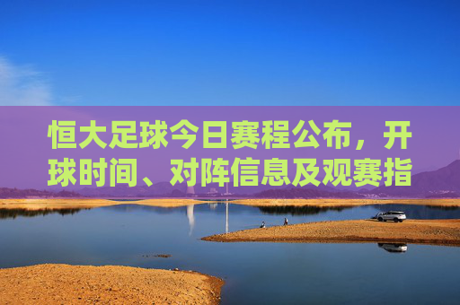恒大足球今日赛程公布，开球时间、对阵信息及观赛指南，恒大足球今日赛程，开球时间、对阵信息及观赛指南