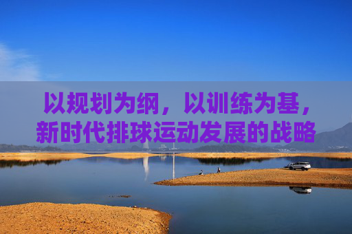 以规划为纲，以训练为基，新时代排球运动发展的战略路径，新时代排球运动发展，规划为纲、训练为基的战略路径