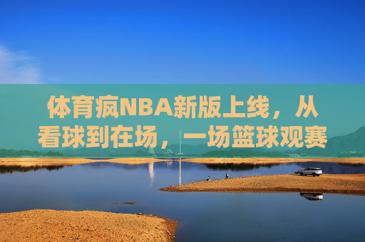 体育疯NBA新版上线，从看球到在场，一场篮球观赛革命，体育疯NBA新版，从看球到在场，一场篮球观赛革命