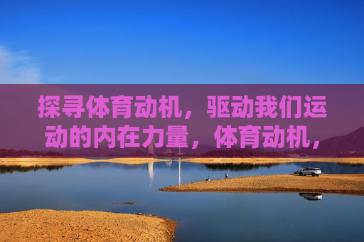 探寻体育动机,驱动我们运动的内在力量,体育动机,驱动运动的内在力量 探寻体育动机,驱动我们运动的内在力量,体育动机,驱动运动的内在力量