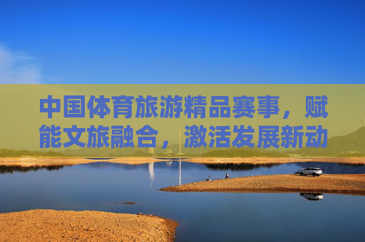 中国体育旅游精品赛事，赋能文旅融合，激活发展新动能，中国体育旅游精品赛事赋能文旅融合激活发展新动能