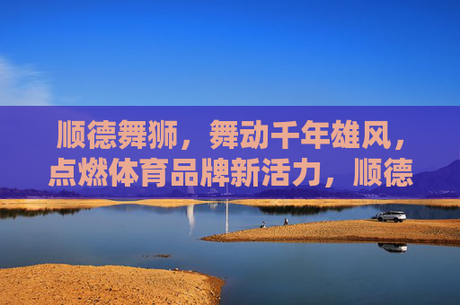 顺德舞狮,舞动千年雄风,点燃体育品牌新活力,顺德舞狮舞动千年雄风,点燃体育品牌新活力 顺德舞狮,舞动千年雄风,点燃体育品牌新活力,顺德舞狮舞动千年雄风,点燃体育品牌新活力