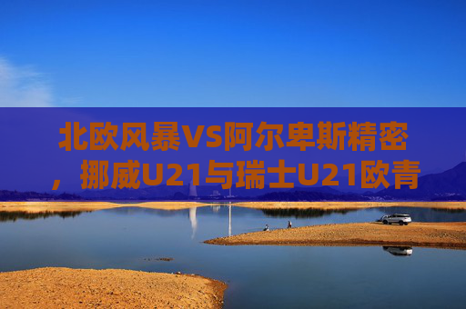北欧风暴VS阿尔卑斯精密，挪威U21与瑞士U21欧青赛巅峰对决，挪威U21北欧风暴VS瑞士U21阿尔卑斯精密，欧青赛巅峰对决