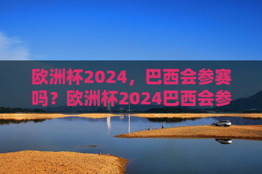 欧洲杯2024，巴西会参赛吗？欧洲杯2024巴西会参赛吗？