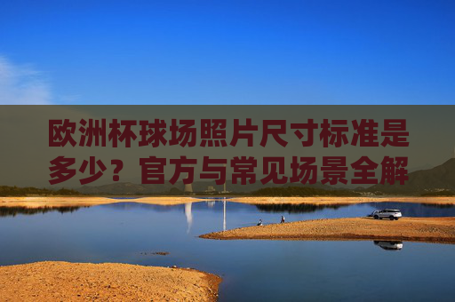 欧洲杯球场照片尺寸标准是多少?官方与常见场景全解析,欧洲杯球场照片尺寸标准,官方与常见场景全解析 欧洲杯球场照片尺寸标准是多少?官方与常见场景全解析,欧洲杯球场照片尺寸标准,官方与常见场景全解析