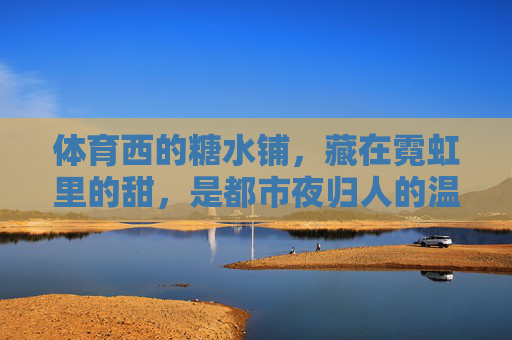 体育西的糖水铺,藏在霓虹里的甜,是都市夜归人的温柔出口,霓虹糖水铺,体育西夜归人的温柔出口 体育西的糖水铺,藏在霓虹里的甜,是都市夜归人的温柔出口,霓虹糖水铺,体育西夜归人的温柔出口