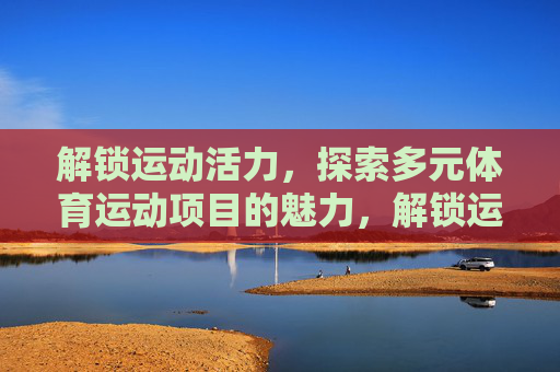 解锁运动活力，探索多元体育运动项目的魅力，解锁运动活力，多元体育项目的魅力