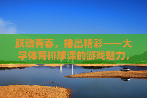 跃动青春,排出精彩——大学体育排球课的游戏魅力,大学排球课游戏,跃动青春,排出精彩 跃动青春,排出精彩——大学体育排球课的游戏魅力,大学排球课游戏,跃动青春,排出精彩