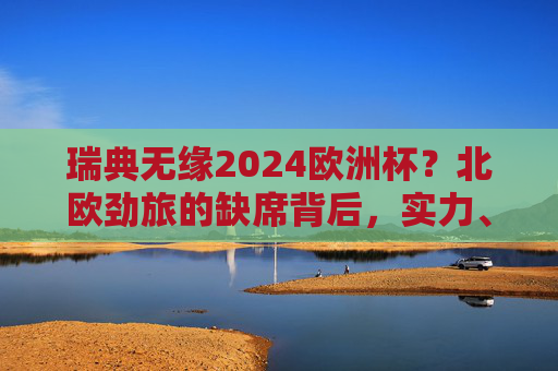 瑞典无缘2024欧洲杯？北欧劲旅的缺席背后，实力、赛制与阵痛交织，瑞典无缘2024欧洲杯，北欧劲旅缺席背后的实力、赛制与阵痛