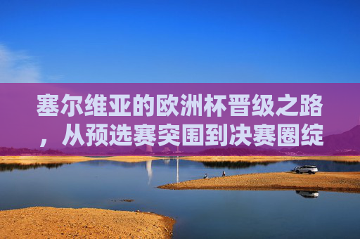 塞尔维亚的欧洲杯晋级之路,从预选赛突围到决赛圈绽放,塞尔维亚欧洲杯晋级之路,从预选赛突围到决赛圈绽放 塞尔维亚的欧洲杯晋级之路,从预选赛突围到决赛圈绽放,塞尔维亚欧洲杯晋级之路,从预选赛突围到决赛圈绽放