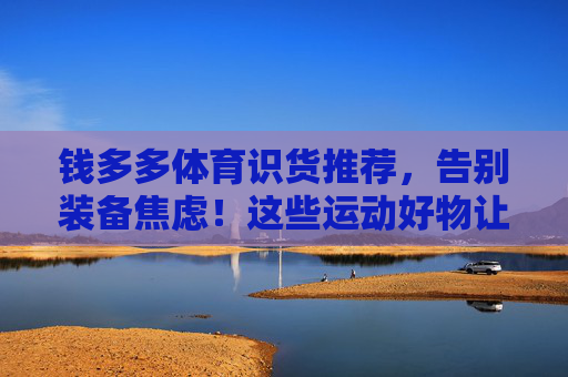 钱多多体育识货推荐,告别装备焦虑!这些运动好物让你练得更高效、更安全,告别装备焦虑!钱多多体育识货推荐高效安全运动好物 钱多多体育识货推荐,告别装备焦虑!这些运动好物让你练得更高效、更安全,告别装备焦虑!钱多多体育识货推荐高效安全运动好物