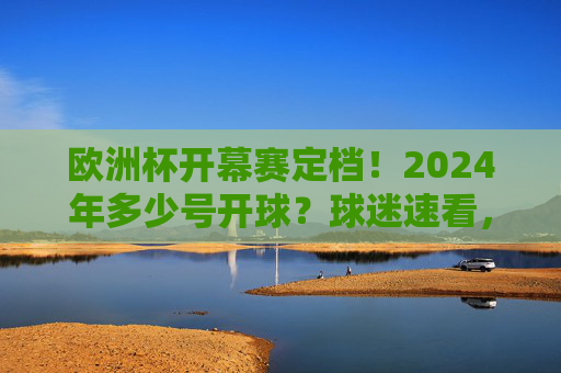 欧洲杯开幕赛定档！2024年多少号开球？球迷速看，2024欧洲杯开幕赛开球时间公布！球迷速看