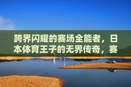 跨界闪耀的赛场全能者,日本体育王子的无界传奇,赛场全能闪耀,日本体育王子的无界传奇 跨界闪耀的赛场全能者,日本体育王子的无界传奇,赛场全能闪耀,日本体育王子的无界传奇