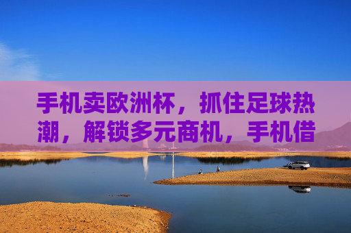 手机卖欧洲杯,抓住足球热潮,解锁多元商机,手机借势欧洲杯,足球热潮解锁多元商机 手机卖欧洲杯,抓住足球热潮,解锁多元商机,手机借势欧洲杯,足球热潮解锁多元商机