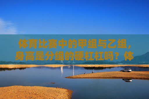 体育比赛中的甲组与乙组，身高是分组的硬杠杠吗？体育比赛甲乙组分组，身高是硬杠杠吗？