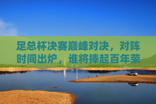 足总杯决赛巅峰对决,对阵时间出炉,谁将捧起百年荣耀?足总杯决赛巅峰对决时间出炉,百年荣耀谁将捧起? 足总杯决赛巅峰对决,对阵时间出炉,谁将捧起百年荣耀?足总杯决赛巅峰对决时间出炉,百年荣耀谁将捧起?