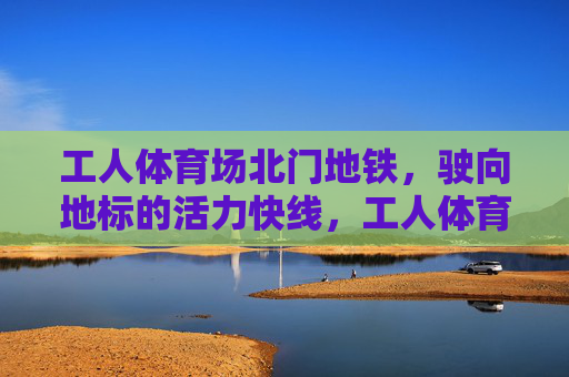 工人体育场北门地铁,驶向地标的活力快线,工人体育场北门地铁,地标活力快线 工人体育场北门地铁,驶向地标的活力快线,工人体育场北门地铁,地标活力快线