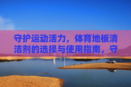 守护运动活力,体育地板清洁剂的选择与使用指南,守护运动活力,体育地板清洁剂的选择与使用指南 守护运动活力,体育地板清洁剂的选择与使用指南,守护运动活力,体育地板清洁剂的选择与使用指南