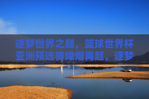 逐梦世界之巅,篮球世界杯亚洲预选赛烽烟再起,逐梦巅峰!篮球世界杯亚洲预选赛烽烟再起 逐梦世界之巅,篮球世界杯亚洲预选赛烽烟再起,逐梦巅峰!篮球世界杯亚洲预选赛烽烟再起