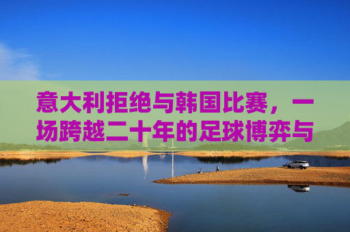 意大利拒绝与韩国比赛，一场跨越二十年的足球博弈与情感纠葛，意大利拒赛韩国，二十年足球恩怨纠葛
