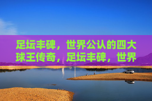 足坛丰碑，世界公认的四大球王传奇，足坛丰碑，世界四大球王传奇