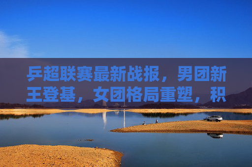 乒超联赛最新战报，男团新王登基，女团格局重塑，积分榜悬念再起，乒超最新战报，男团新王登基，女团格局重塑，积分榜悬念再起