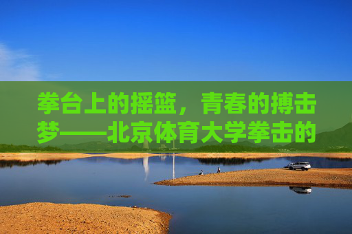拳台上的摇篮，青春的搏击梦——北京体育大学拳击的故事，拳台摇篮，北体大青春搏击梦