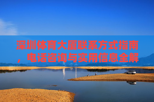 深圳体育大厦联系方式指南,电话咨询与实用信息全解析,深圳体育大厦联系方式指南,电话咨询与实用信息全解析 深圳体育大厦联系方式指南,电话咨询与实用信息全解析,深圳体育大厦联系方式指南,电话咨询与实用信息全解析