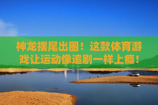 神龙摆尾出圈！这款体育游戏让运动像追剧一样上瘾！神龙摆尾出圈！体育游戏让运动追剧般上瘾