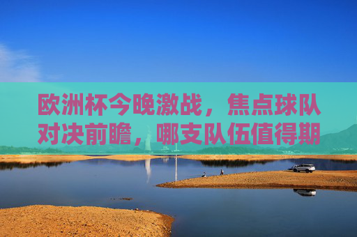 欧洲杯今晚激战，焦点球队对决前瞻，哪支队伍值得期待？欧洲杯今晚焦点对决前瞻，哪支队伍值得期待？
