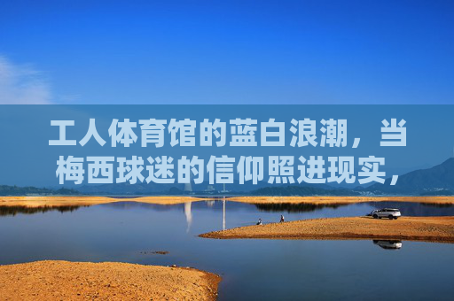 工人体育馆的蓝白浪潮,当梅西球迷的信仰照进现实,蓝白浪潮涌工人体育馆,梅西球迷信仰照进现实 工人体育馆的蓝白浪潮,当梅西球迷的信仰照进现实,蓝白浪潮涌工人体育馆,梅西球迷信仰照进现实