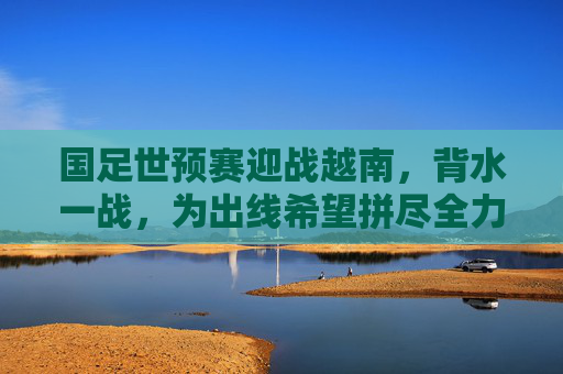 国足世预赛迎战越南,背水一战,为出线希望拼尽全力,国足世预赛背水一战迎战越南,为出线希望拼尽全力 国足世预赛迎战越南,背水一战,为出线希望拼尽全力,国足世预赛背水一战迎战越南,为出线希望拼尽全力