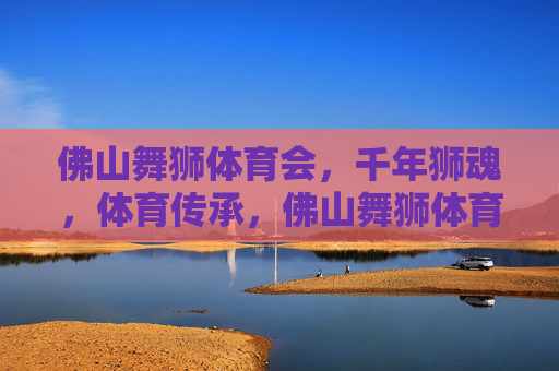 佛山舞狮体育会，千年狮魂，体育传承，佛山舞狮体育会，千年狮魂的体育传承